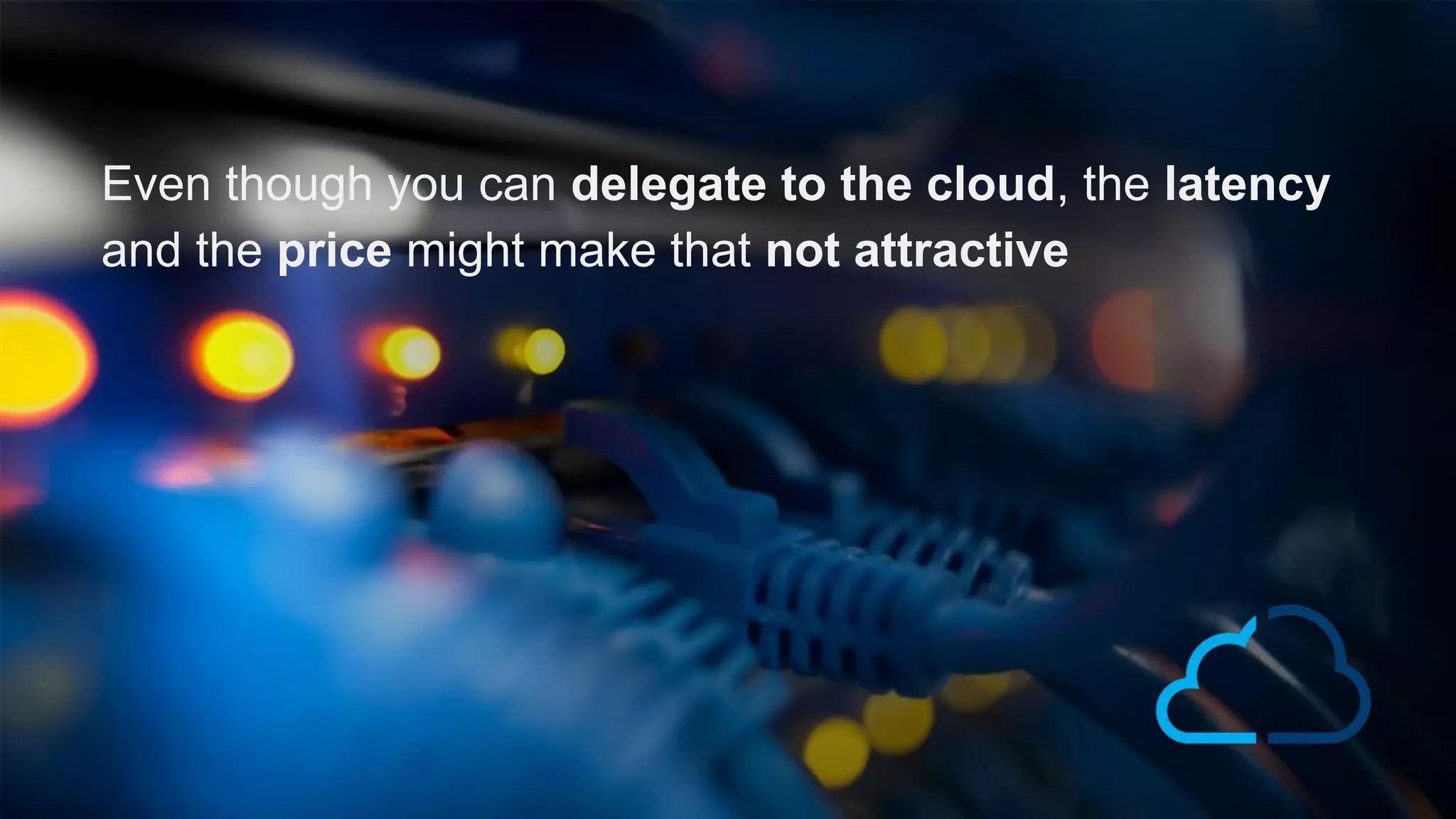 Even though you can delegate to the cloud, the latency
and the price might make that not attractive
 