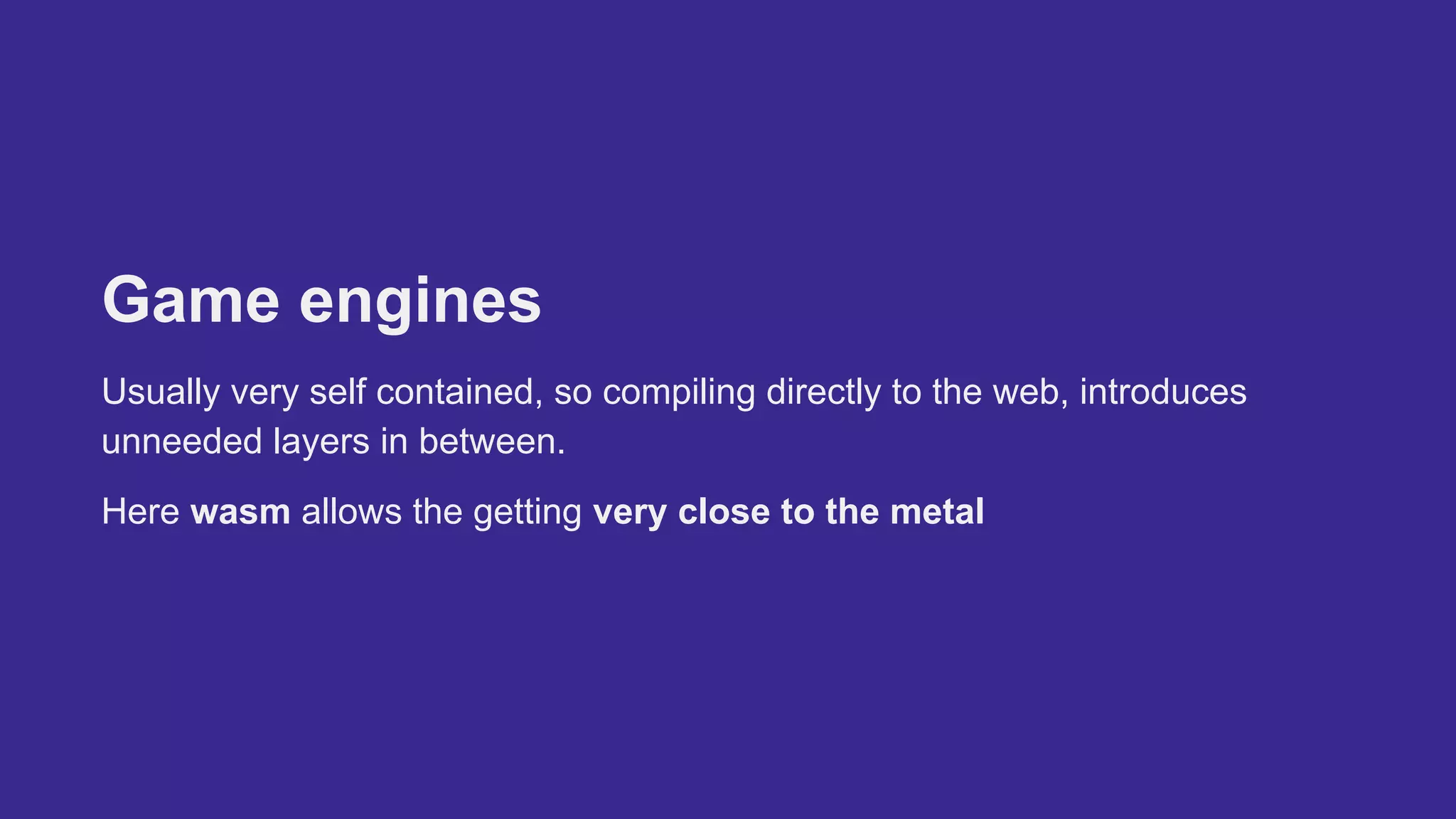 Game engines
Usually very self contained, so compiling directly to the web, introduces
unneeded layers in between.
Here wasm allows the getting very close to the metal
 