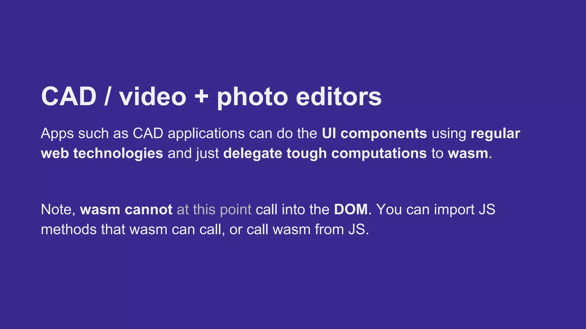 CAD / video + photo editors
Apps such as CAD applications can do the UI components using regular
web technologies and just delegate tough computations to wasm.
Note, wasm cannot at this point call into the DOM. You can import JS
methods that wasm can call, or call wasm from JS.
 