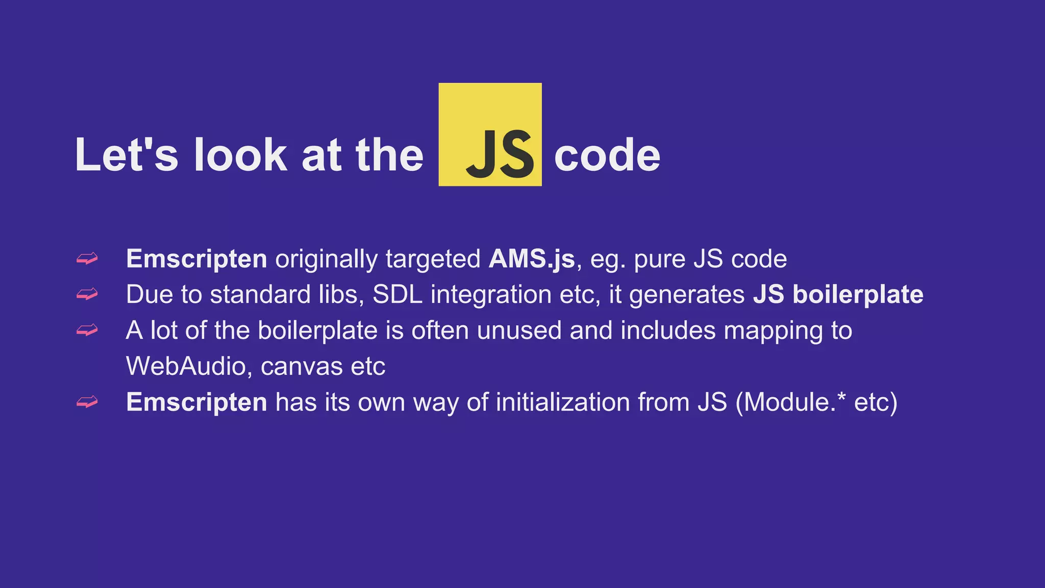 Let's look at the code
➫ Emscripten originally targeted AMS.js, eg. pure JS code
➫ Due to standard libs, SDL integration etc, it generates JS boilerplate
➫ A lot of the boilerplate is often unused and includes mapping to
WebAudio, canvas etc
➫ Emscripten has its own way of initialization from JS (Module.* etc)
 