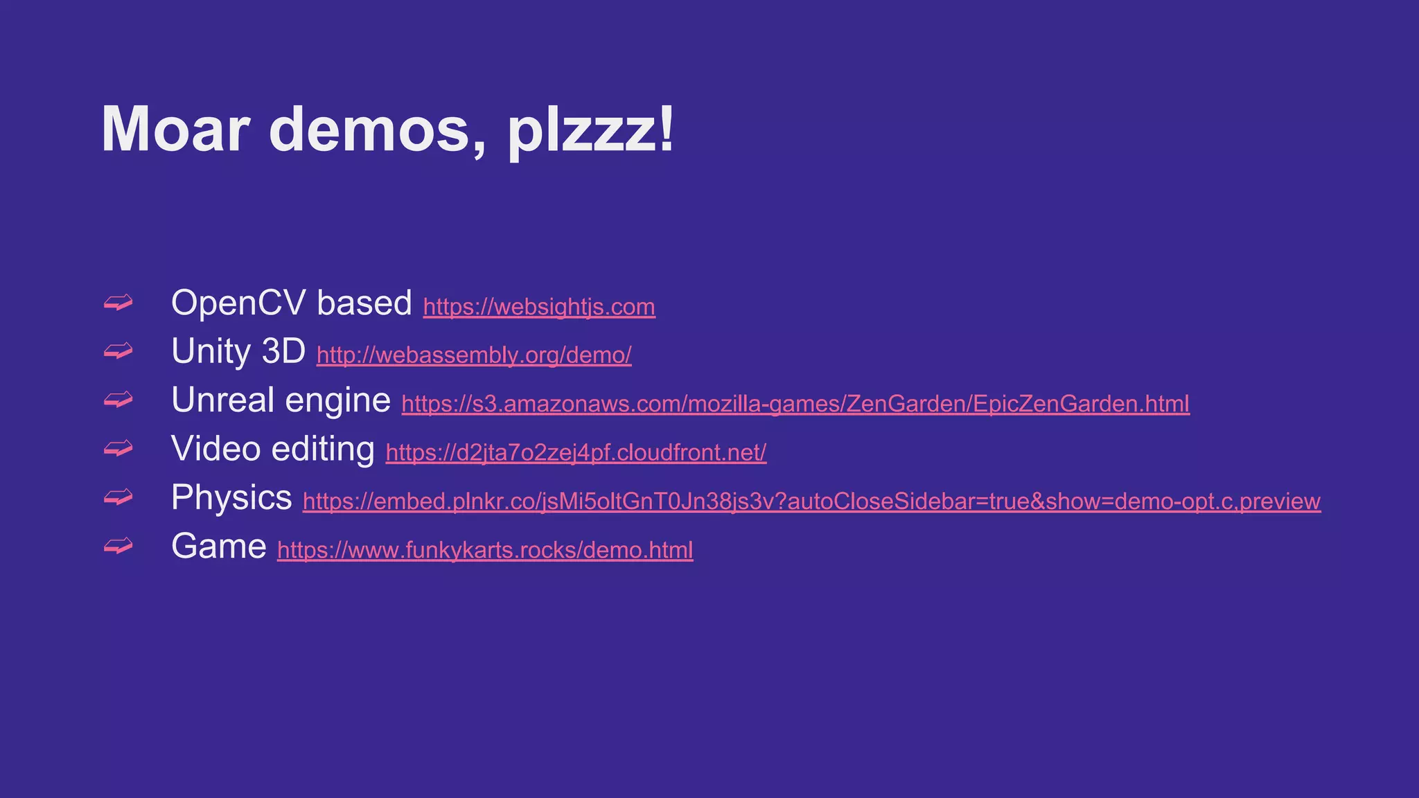 Moar demos, plzzz!
➫ OpenCV based https://websightjs.com
➫ Unity 3D http://webassembly.org/demo/
➫ Unreal engine https://s3.amazonaws.com/mozilla-games/ZenGarden/EpicZenGarden.html
➫ Video editing https://d2jta7o2zej4pf.cloudfront.net/
➫ Physics https://embed.plnkr.co/jsMi5oltGnT0Jn38js3v?autoCloseSidebar=true&show=demo-opt.c,preview
➫ Game https://www.funkykarts.rocks/demo.html
 