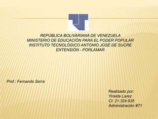 REPÚBLICA BOLIVARIANA DE VENEZUELA
MINISTERIO DE EDUCACIÓN PARA EL PODER POPULAR
INSTITUTO TECNOLÓGICO ANTONIO JOSÉ DE SUCRE
EXTENSIÓN - PORLAMAR

Prof.: Fernando Serra
Realizado por:
Yiraida Larez
CI: 21.324.935
Administración #71

 