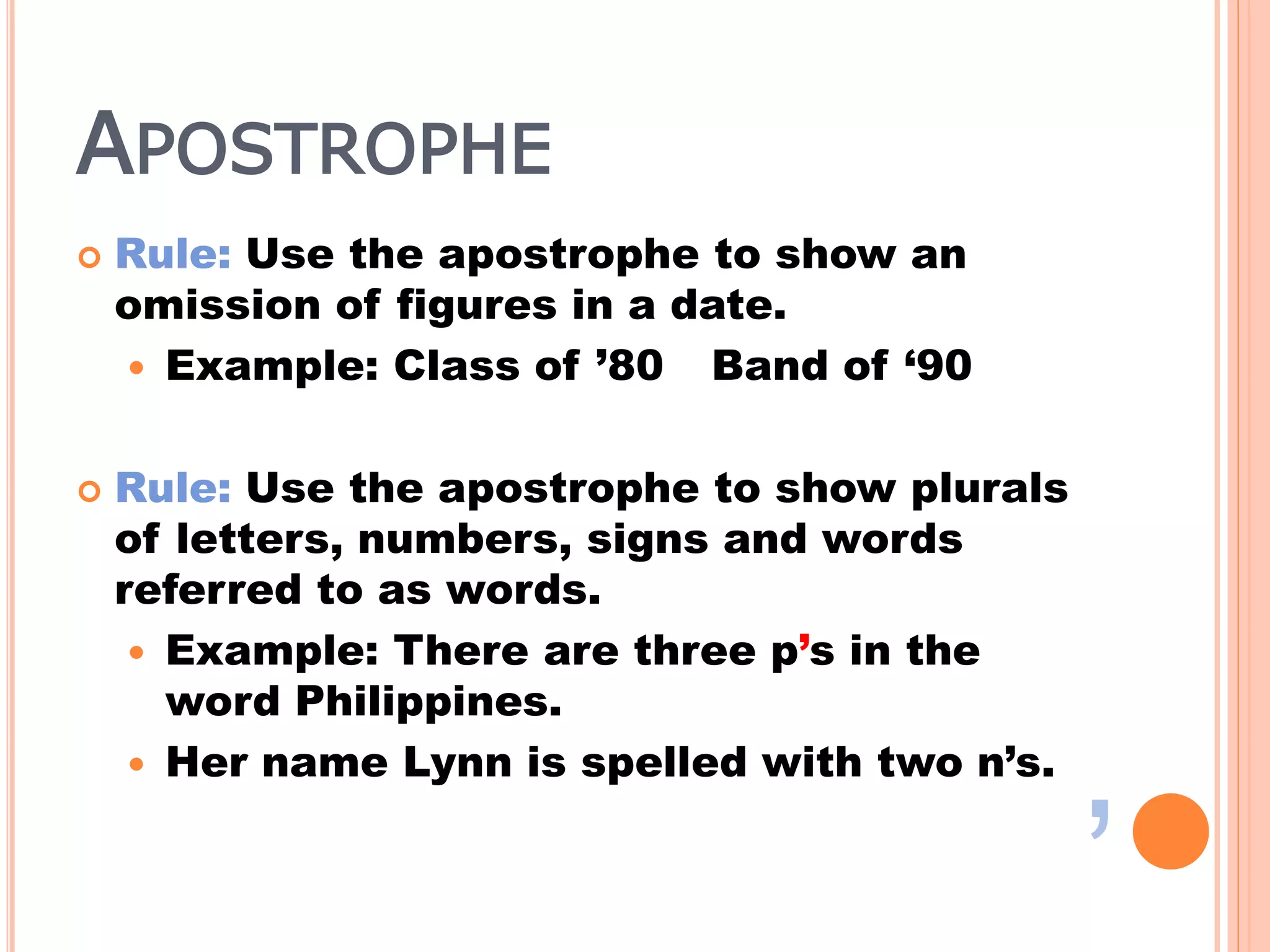 APOSTROPHE
 Rule: Use the apostrophe to show an
omission of figures in a date.
 Example: Class of ’80 Band of ‘90
 Rule: Use the apostrophe to show plurals
of letters, numbers, signs and words
referred to as words.
 Example: There are three p’s in the
word Philippines.
 Her name Lynn is spelled with two n’s.
’
 