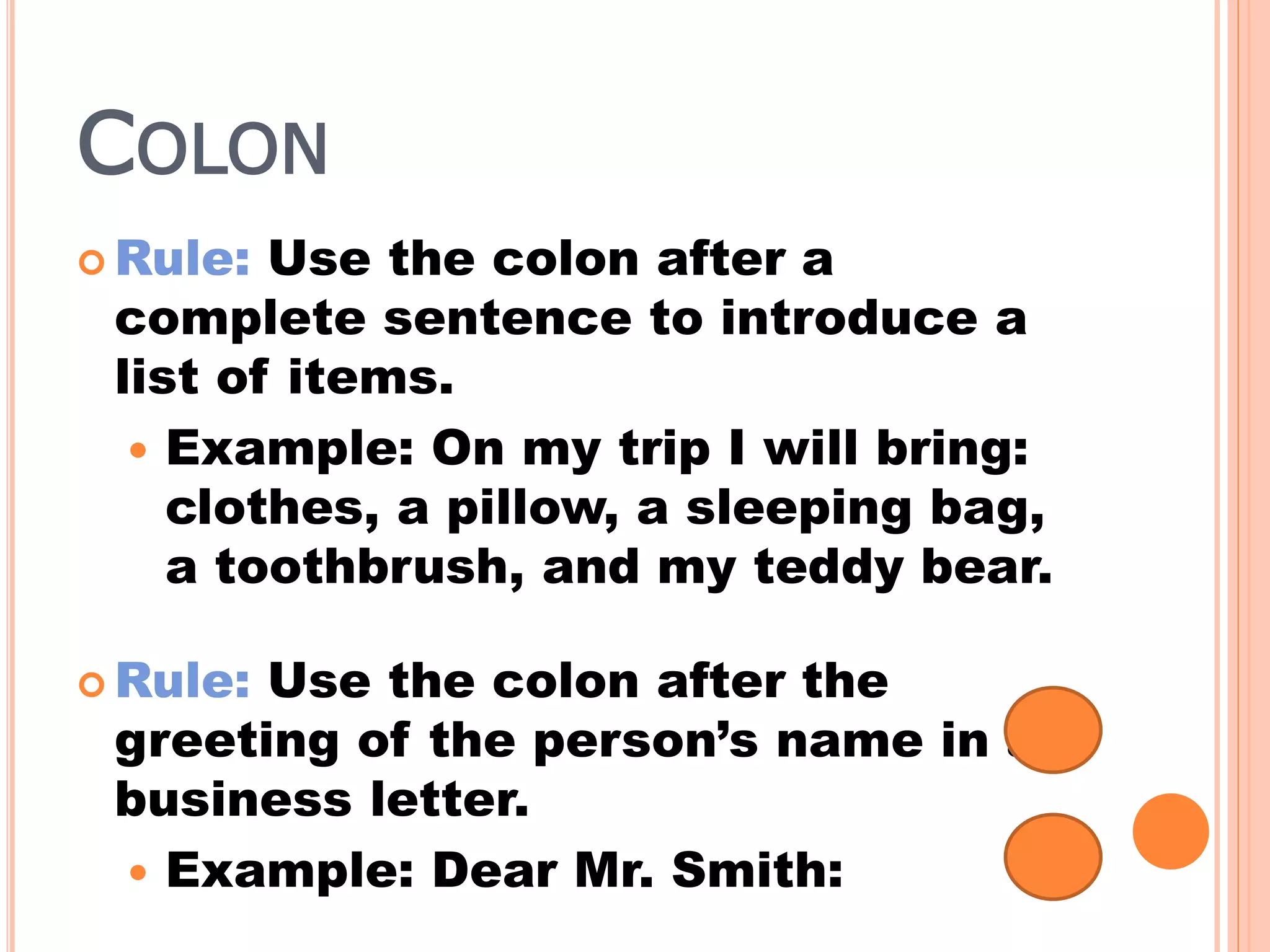 COLON
 Rule: Use the colon after a
complete sentence to introduce a
list of items.
 Example: On my trip I will bring:
clothes, a pillow, a sleeping bag,
a toothbrush, and my teddy bear.
 Rule: Use the colon after the
greeting of the person’s name in a
business letter.
 Example: Dear Mr. Smith:
 