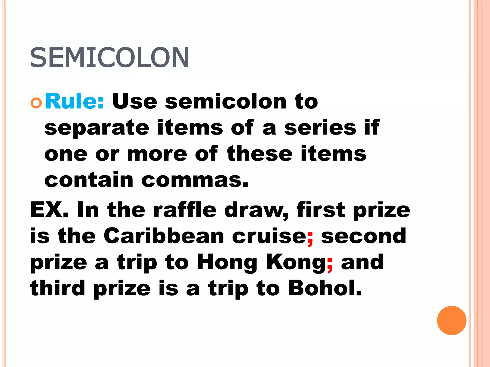 SEMICOLON
Rule: Use semicolon to
separate items of a series if
one or more of these items
contain commas.
EX. In the raffle draw, first prize
is the Caribbean cruise; second
prize a trip to Hong Kong; and
third prize is a trip to Bohol.
 