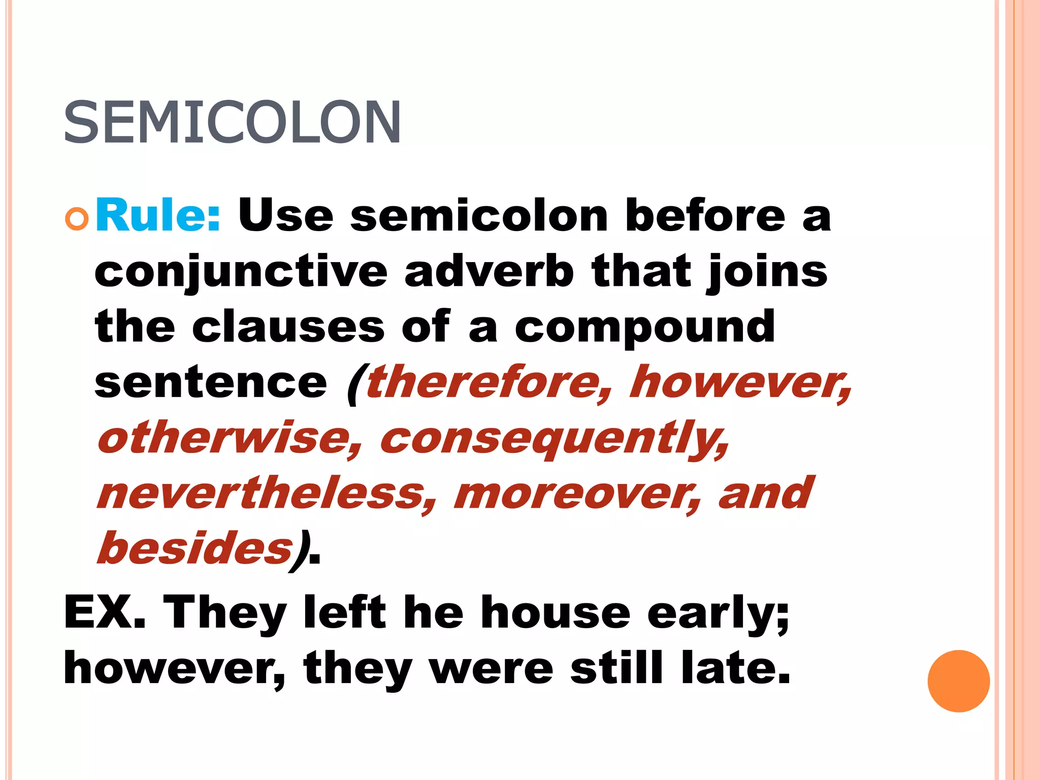 SEMICOLON
Rule: Use semicolon before a
conjunctive adverb that joins
the clauses of a compound
sentence (therefore, however,
otherwise, consequently,
nevertheless, moreover, and
besides).
EX. They left he house early;
however, they were still late.
 