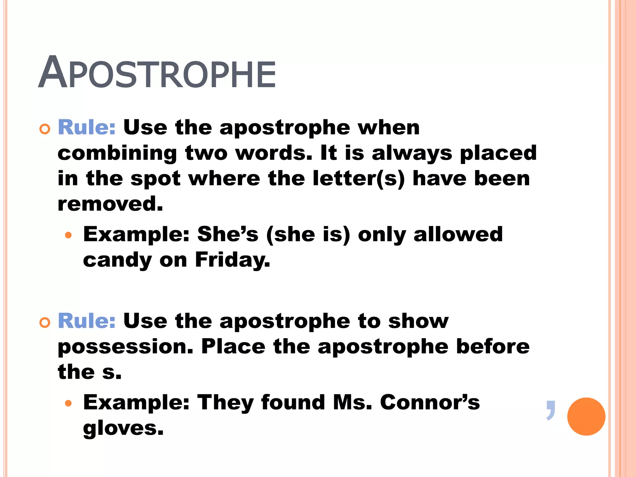 APOSTROPHE
 Rule: Use the apostrophe when
combining two words. It is always placed
in the spot where the letter(s) have been
removed.
 Example: She’s (she is) only allowed
candy on Friday.
 Rule: Use the apostrophe to show
possession. Place the apostrophe before
the s.
 Example: They found Ms. Connor’s
gloves.
’
 
