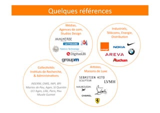 Quelques	
  références	
  
Collec-vités	
  
Ins-tuts	
  de	
  Recherche,	
  	
  
&	
  Administra-ons	
  
INSERM,	
  CNRS,	
  INPI,	
  BPI	
  
Mairies	
  de	
  Pau,	
  Agen,	
  St	
  Quen8n	
  
CCI	
  Agen,	
  Lille,	
  Paris,	
  Pau	
  
Musée	
  Guimet	
  	
  
SEBASTIEN KITO
SCULPTEUR
Médias,	
  
Agences	
  de	
  com,	
  
Studios	
  Design	
  
Industriels,	
  
Télécoms,	
  Energie,	
  
Distribu-on	
  
Ar-stes,	
  
Maisons	
  de	
  Luxe	
  
 