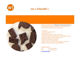 Conçue	
  par	
  le	
  département	
  wiShape	
  for	
  Food	
  by	
  Galaxys	
  Groupe	
  
spécialisée	
  dans	
  l’impression	
  3D	
  depuis	
  plus	
  de	
  20	
  ans,	
  ceWe	
  
nouvelle	
  oﬀre	
  de	
  pe-t	
  chocolats	
  personnalisés	
  :	
  
-­‐ 	
  Créa-on	
  3D	
  
-­‐ 	
  Un	
  ou-llage	
  imprimés	
  en	
  3D	
  
-­‐ 	
  Design	
  sur	
  mesure	
  
-­‐ Réalisa-on	
  des	
  choco3D	
  à	
  par-r	
  de	
  50	
  pièces	
  
-­‐ 	
  Capacité	
  de	
  réalisa-on	
  de	
  	
  18	
  pièces	
  sur	
  2	
  ou-llages	
  pour	
  ceux	
  
qui	
  	
  veulent	
  réaliser	
  eux	
  mêmes	
  leur	
  chocolats.	
  
-­‐ Ou-llages	
  supplémentaires	
  possibles	
  
-­‐ Prix	
  des	
  «	
  Choco	
  3D	
  »	
  à	
  par-r	
  de	
  2€	
  
-­‐ Réalisa-on	
  du	
  concept	
  à	
  par-r	
  de	
  600.00€ht	
  comprenant	
  2	
  
ou-llages,	
  la	
  fabrica-on	
  et	
  la	
  créa-on	
  ar-s-que.	
  
RENSEIGNEMENTS	
  :	
  
Paris	
   	
   	
  +33	
  1	
  47	
  49	
  64	
  66	
  	
  
Lyon	
   	
   +	
  33	
  6	
  21	
  55	
  42	
  71	
  	
  
	
  www.wishape3d.fr	
  	
  	
  
Les	
  «	
  Choco3D	
  »	
  
 