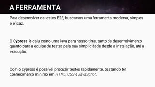 A FERRAMENTA
Para desenvolver os testes E2E, buscamos uma ferramenta moderna, simples
e eficaz.
O Cypress.io caiu como uma luva para nosso time, tanto de desenvolvimento
quanto para a equipe de testes pela sua simplicidade desde a instalação, até a
execução.
Com o cypress é possível produzir testes rapidamente, bastando ter
conhecimento mínimo em HTML, CSS e JavaScript.
 