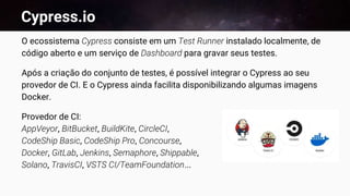 Cypress.io
O ecossistema Cypress consiste em um Test Runner instalado localmente, de
código aberto e um serviço de Dashboard para gravar seus testes.
Após a criação do conjunto de testes, é possível integrar o Cypress ao seu
provedor de CI. E o Cypress ainda facilita disponibilizando algumas imagens
Docker.
Provedor de CI:
AppVeyor, BitBucket, BuildKite, CircleCI,
CodeShip Basic, CodeShip Pro, Concourse,
Docker, GitLab, Jenkins, Semaphore, Shippable,
Solano, TravisCI, VSTS CI/TeamFoundation...
 