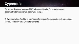 Cypress.io
Os testes de ponta a ponta(E2E) não eram fáceis. Foi a parte que os
desenvolvedores odiaram por muito tempo.
O Cypress veio a facilitar a configuração, gravação, execução e depuração de
testes. Tudo em uma única ferramenta!
 