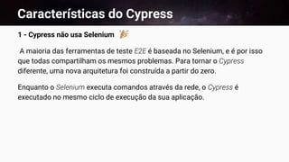 Características do Cypress
1 - Cypress não usa Selenium
A maioria das ferramentas de teste E2E é baseada no Selenium, e é por isso
que todas compartilham os mesmos problemas. Para tornar o Cypress
diferente, uma nova arquitetura foi construída a partir do zero.
Enquanto o Selenium executa comandos através da rede, o Cypress é
executado no mesmo ciclo de execução da sua aplicação.
 
