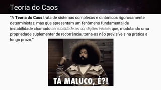 Teoria do Caos
“A Teoria do Caos trata de sistemas complexos e dinâmicos rigorosamente
deterministas, mas que apresentam um fenômeno fundamental de
instabilidade chamado sensibilidade às condições iniciais que, modulando uma
propriedade suplementar de recorrência, torna-os não previsíveis na prática a
longo prazo.”
 