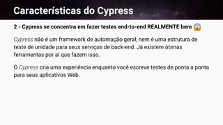 Características do Cypress
2 - Cypress se concentra em fazer testes end-to-end REALMENTE bem
Cypress não é um framework de automação geral, nem é uma estrutura de
teste de unidade para seus serviços de back-end. Já existem ótimas
ferramentas por aí que fazem isso.
O Cypress cria uma experiência enquanto você escreve testes de ponta a ponta
para seus aplicativos Web.
 