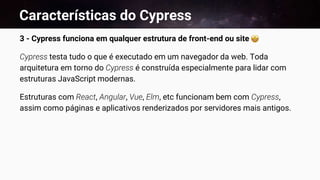 Características do Cypress
3 - Cypress funciona em qualquer estrutura de front-end ou site
Cypress testa tudo o que é executado em um navegador da web. Toda
arquitetura em torno do Cypress é construída especialmente para lidar com
estruturas JavaScript modernas.
Estruturas com React, Angular, Vue, Elm, etc funcionam bem com Cypress,
assim como páginas e aplicativos renderizados por servidores mais antigos.
 