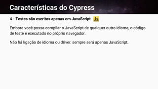 Características do Cypress
4 - Testes são escritos apenas em JavaScript
Embora você possa compilar o JavaScript de qualquer outro idioma, o código
de teste é executado no próprio navegador.
Não há ligação de idioma ou driver, sempre será apenas JavaScript.
 