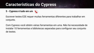 Características do Cypress
5 - Cypress é tudo em um
Escrever testes E2E requer muitas ferramentas diferentes para trabalhar em
conjunto.
Com Cypress você obtém várias ferramentas em uma. Não há necessidade de
instalar 10 ferramentas e bibliotecas separadas para configurar seu conjunto
de testes.
 