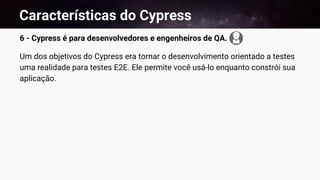Características do Cypress
6 - Cypress é para desenvolvedores e engenheiros de QA.
Um dos objetivos do Cypress era tornar o desenvolvimento orientado a testes
uma realidade para testes E2E. Ele permite você usá-lo enquanto constrói sua
aplicação.
 