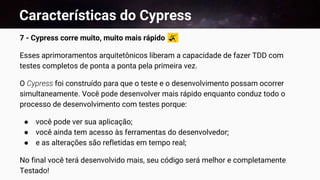 Características do Cypress
7 - Cypress corre muito, muito mais rápido
Esses aprimoramentos arquitetônicos liberam a capacidade de fazer TDD com
testes completos de ponta a ponta pela primeira vez.
O Cypress foi construído para que o teste e o desenvolvimento possam ocorrer
simultaneamente. Você pode desenvolver mais rápido enquanto conduz todo o
processo de desenvolvimento com testes porque:
● você pode ver sua aplicação;
● você ainda tem acesso às ferramentas do desenvolvedor;
● e as alterações são refletidas em tempo real;
No final você terá desenvolvido mais, seu código será melhor e completamente
Testado!
 