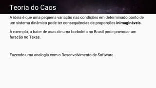 Teoria do Caos
A ideia é que uma pequena variação nas condições em determinado ponto de
um sistema dinâmico pode ter consequências de proporções inimagináveis.
À exemplo, o bater de asas de uma borboleta no Brasil pode provocar um
furacão no Texas.
Fazendo uma analogia com o Desenvolvimento de Software...
 