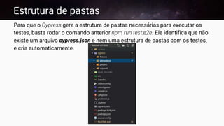 Estrutura de pastas
Para que o Cypress gere a estrutura de pastas necessárias para executar os
testes, basta rodar o comando anterior npm run test:e2e. Ele identifica que não
existe um arquivo cypress.json e nem uma estrutura de pastas com os testes,
e cria automaticamente.
 
