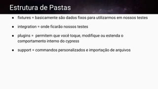 Estrutura de Pastas
● fixtures = basicamente são dados fixos para utilizarmos em nossos testes
● integration = onde ficarão nossos testes
● plugins = permitem que você toque, modifique ou estenda o
comportamento interno do cypress
● support = commandos personalizados e importação de arquivos
 