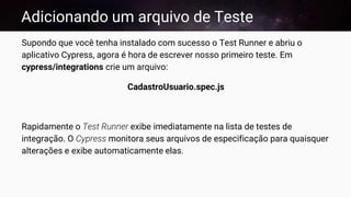 Adicionando um arquivo de Teste
Supondo que você tenha instalado com sucesso o Test Runner e abriu o
aplicativo Cypress, agora é hora de escrever nosso primeiro teste. Em
cypress/integrations crie um arquivo:
CadastroUsuario.spec.js
Rapidamente o Test Runner exibe imediatamente na lista de testes de
integração. O Cypress monitora seus arquivos de especificação para quaisquer
alterações e exibe automaticamente elas.
 