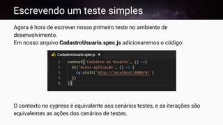 Escrevendo um teste simples
Agora é hora de escrever nosso primeiro teste no ambiente de
desenvolvimento.
Em nosso arquivo CadastroUsuario.spec.js adicionaremos o código:
O contexto no cypress é equivalente aos cenários testes, e as iterações são
equivalentes as ações dos cenários de testes.
 