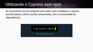 Utilizando o Cypress sem npm
Se você estiver em um ambiente sem node e npm instalados, o cypress
permite baixar a última versão compactadas, sem a necessidade de
dependências.
 