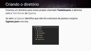 Criando o diretório
Criamos um diretório para nosso projeto chamado TesteUsuario, e abrimos
com o Test Runner do Cypress.
Ao abrir, o Cypress identifica que não há a estrutura de pastas e arquivo
Cypress.json e os cria.
 