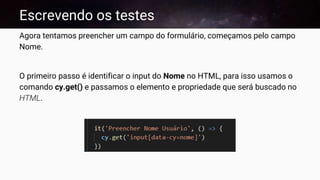 Escrevendo os testes
Agora tentamos preencher um campo do formulário, começamos pelo campo
Nome.
O primeiro passo é identificar o input do Nome no HTML, para isso usamos o
comando cy.get() e passamos o elemento e propriedade que será buscado no
HTML.
 