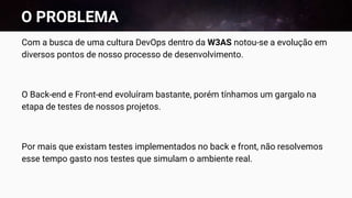 O PROBLEMA
Com a busca de uma cultura DevOps dentro da W3AS notou-se a evolução em
diversos pontos de nosso processo de desenvolvimento.
O Back-end e Front-end evoluíram bastante, porém tínhamos um gargalo na
etapa de testes de nossos projetos.
Por mais que existam testes implementados no back e front, não resolvemos
esse tempo gasto nos testes que simulam o ambiente real.
 