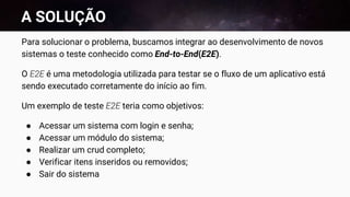 A SOLUÇÃO
Para solucionar o problema, buscamos integrar ao desenvolvimento de novos
sistemas o teste conhecido como End-to-End(E2E).
O E2E é uma metodologia utilizada para testar se o fluxo de um aplicativo está
sendo executado corretamente do início ao fim.
Um exemplo de teste E2E teria como objetivos:
● Acessar um sistema com login e senha;
● Acessar um módulo do sistema;
● Realizar um crud completo;
● Verificar itens inseridos ou removidos;
● Sair do sistema
 
