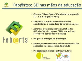 • Criar um “Maker Space” (focalizado na impressão
3D… e o mais que se verá!)
• Simplificar o processo de modelação 3D,
pos...