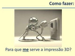 Como fazer:
Para que me serve a impressão 3D?
 