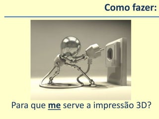 Como fazer:
Para que me serve a impressão 3D?
 