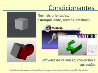 http://www.shapeways.com/tutorials/how-to-prepare-your-render-animation-model-for-3d-printing
Condicionantes
Normais orientadas,
estanquicidade, arestas interiores
Software de validação, conversão e
correcção.
 