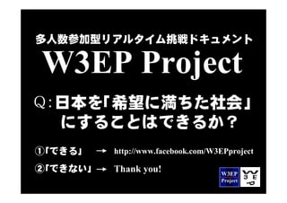 多人数参加型リアルタイム挑戦ドキュメント

W3EP Project
Q：日本を｢希望に満ちた社会｣
 　にすることはできるか？
①｢できる｣    http://www.facebook.com/W3EPproject

②｢できない｣   Thank you!
 