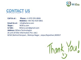 Call Us at : Phone: +1-972-591-8666
Mobile1: +44-762-419-5861
Email Us at : info@w3era.com
Skype : W3Era.com
G-Talk : W3era.com@gmail.com
Address: W3era Technologies
(A unit of Elite Information Pvt. Ltd.)
8/167,Behind Genpact , Malviya Nagar , Jaipur,Rajasthan,302017
 