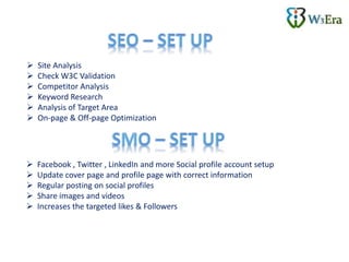  Site Analysis
 Check W3C Validation
 Competitor Analysis
 Keyword Research
 Analysis of Target Area
 On-page & Off-page Optimization
 Facebook , Twitter , LinkedIn and more Social profile account setup
 Update cover page and profile page with correct information
 Regular posting on social profiles
 Share images and videos
 Increases the targeted likes & Followers
 