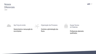 App Força de venda
Gerencimento e mensuração da
sua empresa.
Organização dos Processos
Controle e administração dos
fluxos.
Equipe Técnica
em Sistemas
Profissionais altamente
qualificados.
Nossos
Diferenciais
 
