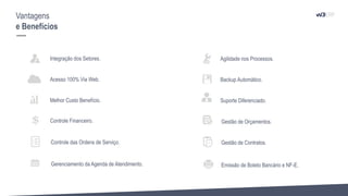 Integração dos Setores.
Acesso 100% Via Web.
Melhor Custo Benefício.
Agilidade nos Processos.
Backup Automático.
Suporte Diferenciado.
Vantagens
e Benefícios
Controle Financeiro. Gestão de Orçamentos.
Controle das Ordens de Serviço. Gestão de Contratos.
Gerenciamento da Agenda de Atendimento. Emissão de Boleto Bancário e NF-E.
 