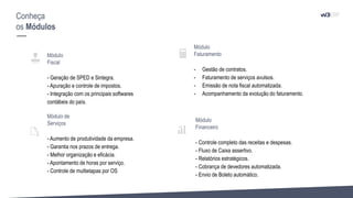 Conheça
os Módulos
Módulo
Fiscal
- Geração de SPED e Sintegra.
- Apuração e controle de impostos.
- Integração com os principais softwares
contábeis do país.
Módulo de
Serviços
- Aumento de produtividade da empresa.
- Garantia nos prazos de entrega.
- Melhor organização e eficácia.
- Apontamento de horas por serviço.
- Controle de multietapas por OS
Módulo
Faturamento
- Gestão de contratos.
- Faturamento de serviços avulsos.
- Emissão de nota fiscal automatizada.
- Acompanhamento da evolução do faturamento.
Módulo
Financeiro
- Controle completo das receitas e despesas.
- Fluxo de Caixa assertivo.
- Relatórios estratégicos.
- Cobrança de devedores automatizada.
- Envio de Boleto automático.
 
