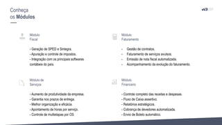 Conheça
os Módulos
Módulo
Fiscal
- Geração de SPED e Sintegra.
- Apuração e controle de impostos.
- Integração com os principais softwares
contábeis do país.
Módulo de
Serviços
- Aumento de produtividade da empresa.
- Garantia nos prazos de entrega.
- Melhor organização e eficácia.
- Apontamento de horas por serviço.
- Controle de multietapas por OS
Módulo
Faturamento
- Gestão de contratos.
- Faturamento de serviços avulsos.
- Emissão de nota fiscal automatizada.
- Acompanhamento da evolução do faturamento.
Módulo
Financeiro
- Controle completo das receitas e despesas.
- Fluxo de Caixa assertivo.
- Relatórios estratégicos.
- Cobrança de devedores automatizada.
- Envio de Boleto automático.
 