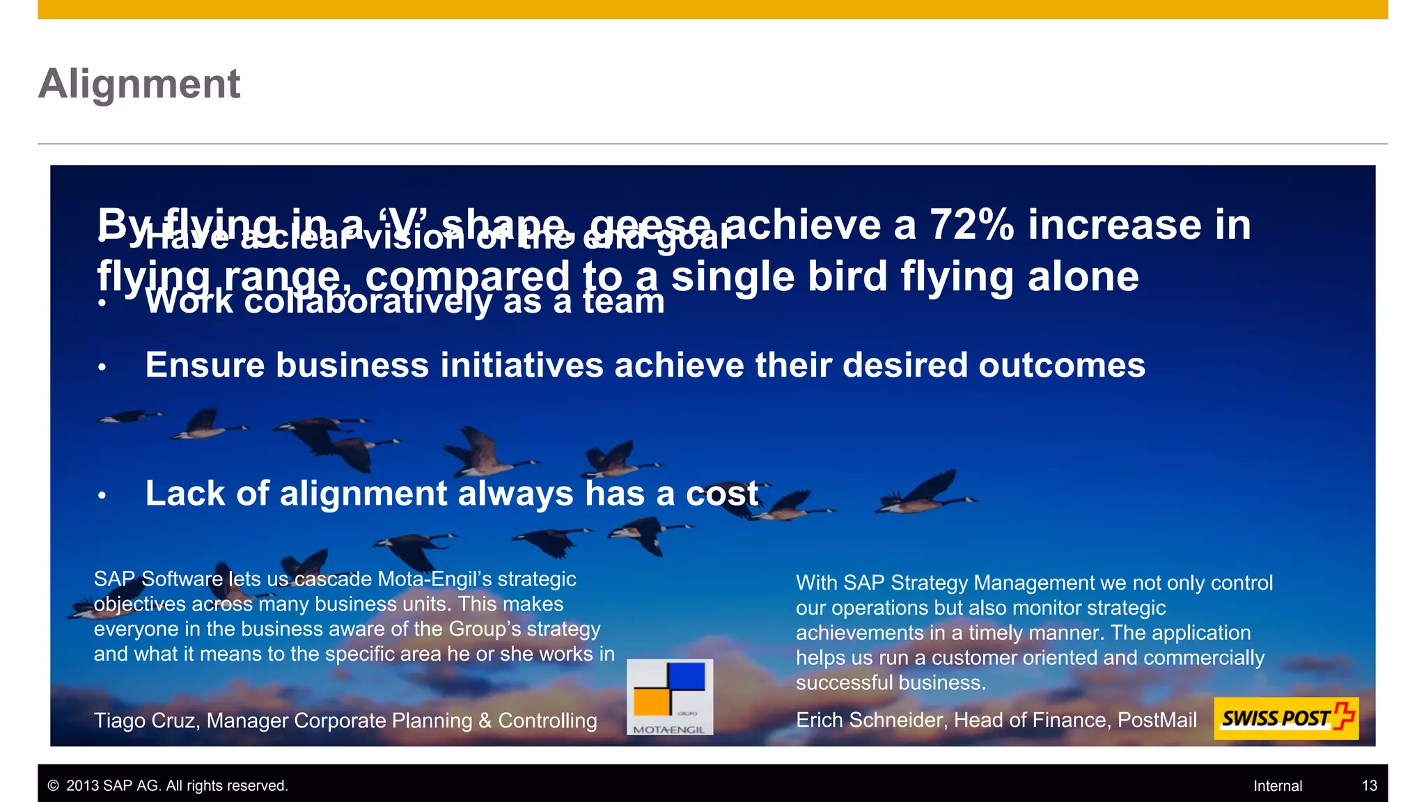 Alignment


           flying in a ‘V’ shape, geese
       ByHave a clear vision of the end goalachieve a 72% increase in
       •
       flying range, compared to a single bird flying alone
       •      Work collaboratively as a team
       •      Ensure business initiatives achieve their desired outcomes


       •      Lack of alignment always has a cost

      SAP Software lets us cascade Mota-Engil’s strategic         With SAP Strategy Management we not only control
      objectives across many business units. This makes           our operations but also monitor strategic
      everyone in the business aware of the Group’s strategy      achievements in a timely manner. The application
      and what it means to the specific area he or she works in   helps us run a customer oriented and commercially
                                                                  successful business.
      Tiago Cruz, Manager Corporate Planning & Controlling        Erich Schneider, Head of Finance, PostMail


© 2013 SAP AG. All rights reserved.                                                                             Internal   13
 
