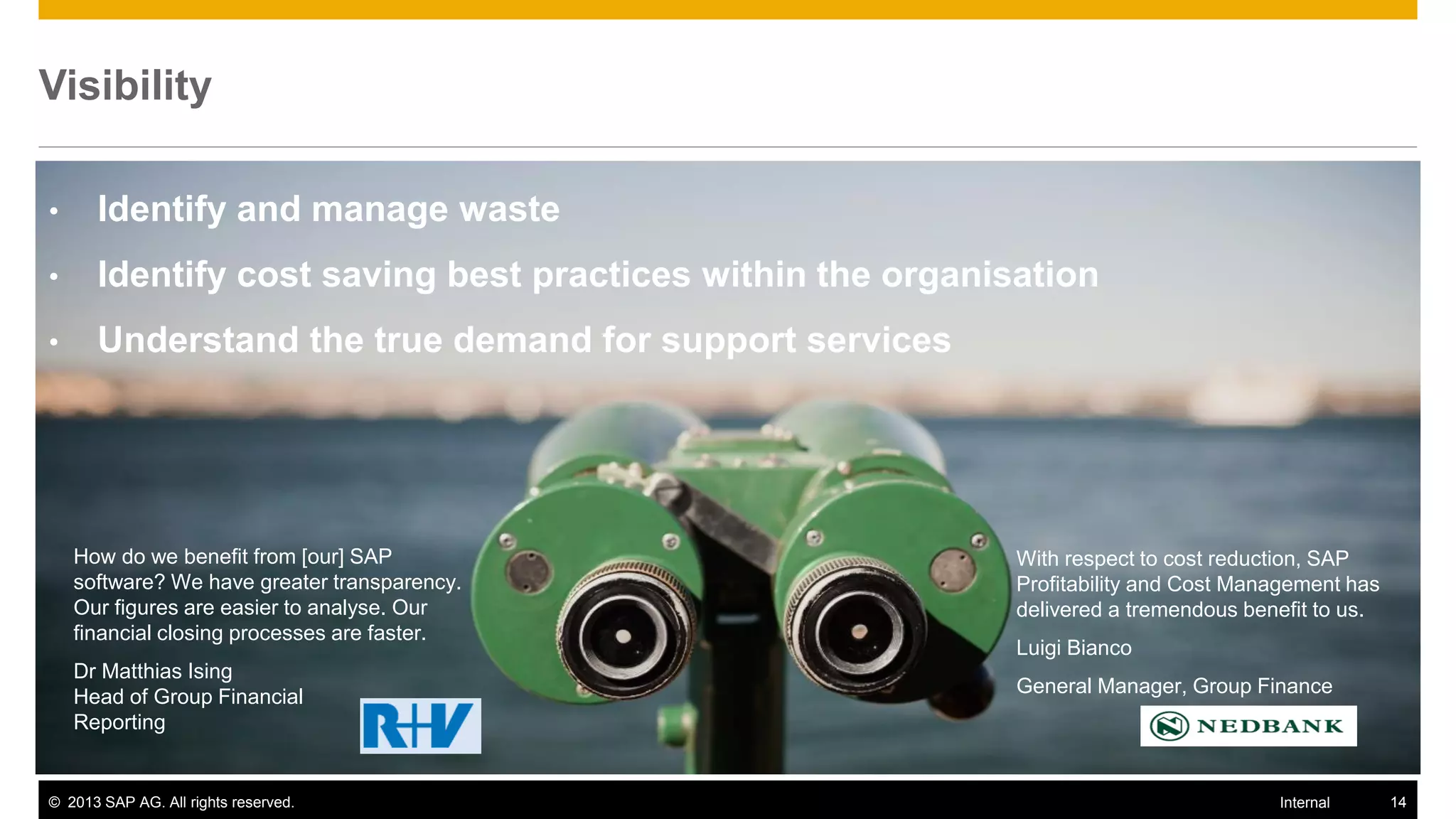 Visibility

•     Identify and manage waste
•     Identify cost saving best practices within the organisation
•     Understand the true demand for support services




    How do we benefit from [our] SAP                        With respect to cost reduction, SAP
    software? We have greater transparency.                 Profitability and Cost Management has
    Our figures are easier to analyse. Our                  delivered a tremendous benefit to us.
    financial closing processes are faster.
                                                            Luigi Bianco
    Dr Matthias Ising
                                                            General Manager, Group Finance
    Head of Group Financial
    Reporting


© 2013 SAP AG. All rights reserved.                                                   Internal      14
 