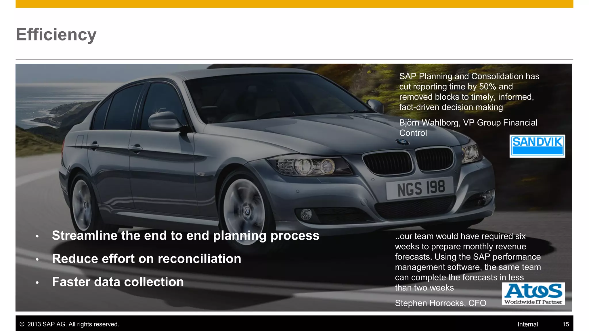 Efficiency

                                                         SAP Planning and Consolidation has
                                                         cut reporting time by 50% and
                                                         removed blocks to timely, informed,
                                                         fact-driven decision making
                                                         Björn Wahlborg, VP Group Financial
                                                         Control




     •     Streamline the end to end planning process   ..our team would have required six
                                                        weeks to prepare monthly revenue
     •     Reduce effort on reconciliation              forecasts. Using the SAP performance
                                                        management software, the same team
                                                        can complete the forecasts in less
     •     Faster data collection                       than two weeks
                                                        Stephen Horrocks, CFO

© 2013 SAP AG. All rights reserved.                                                   Internal   15
 