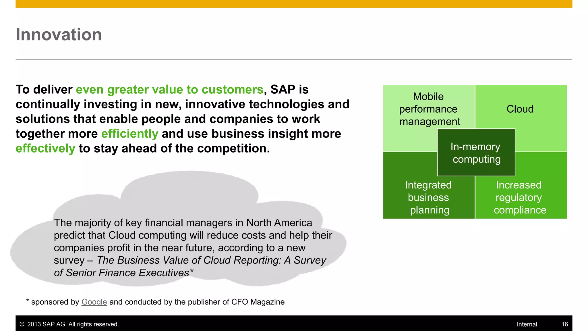 Innovation


To deliver even greater value to customers, SAP is
                                                                               Mobile
continually investing in new, innovative technologies and                   performance            Cloud
solutions that enable people and companies to work                          management
together more efficiently and use business insight more
effectively to stay ahead of the competition.                                         In-memory
                                                                                       computing

                                                                             Integrated       Increased
                                                                              business        regulatory
                                                                              planning        compliance
            The majority of key financial managers in North America
            predict that Cloud computing will reduce costs and help their
            companies profit in the near future, according to a new
            survey – The Business Value of Cloud Reporting: A Survey
            of Senior Finance Executives*

  * sponsored by Google and conducted by the publisher of CFO Magazine

© 2013 SAP AG. All rights reserved.                                                                 Internal   16
 