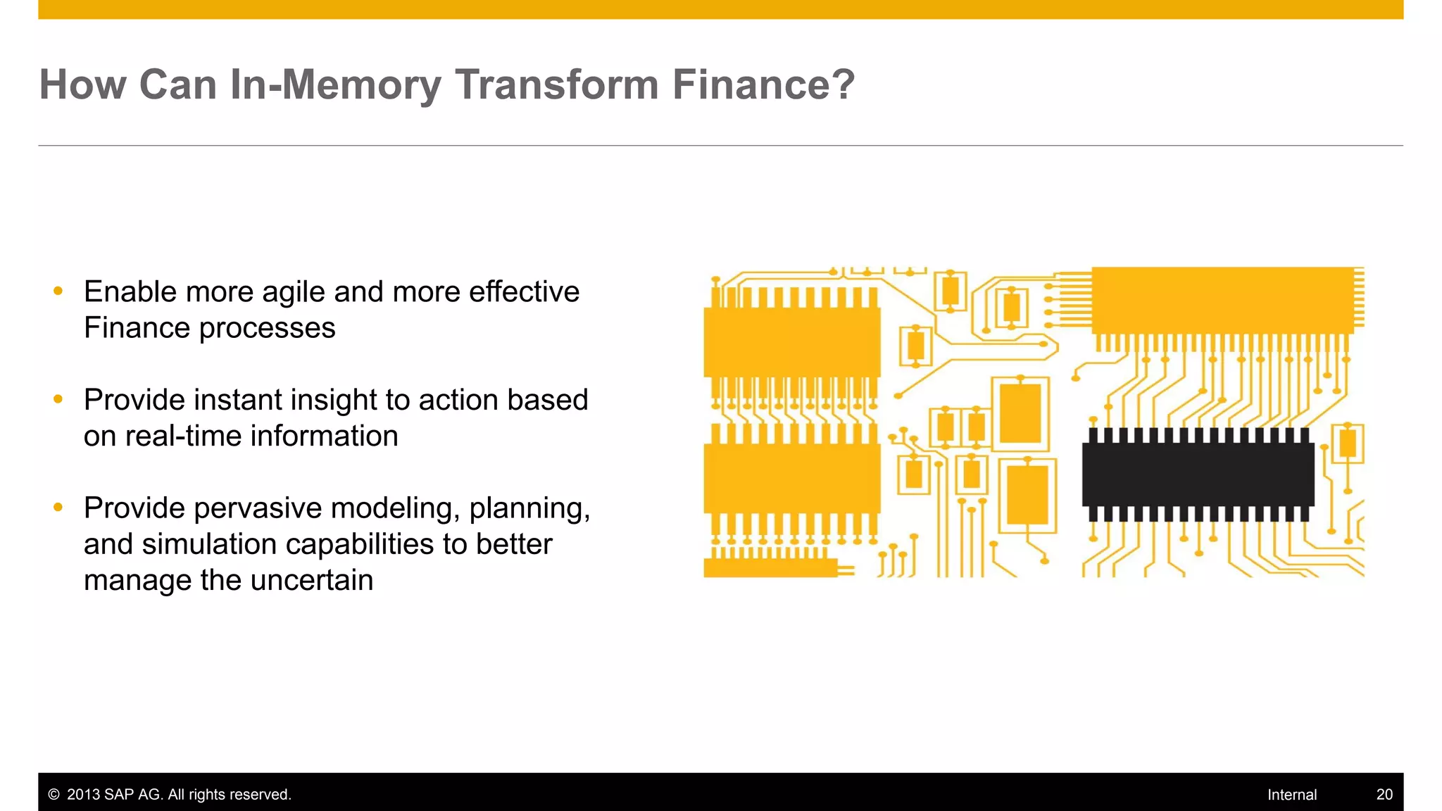 How Can In-Memory Transform Finance?



 Enable more agile and more effective
  Finance processes

 Provide instant insight to action based
  on real-time information

 Provide pervasive modeling, planning,
  and simulation capabilities to better
  manage the uncertain




© 2013 SAP AG. All rights reserved.         Internal   20
 